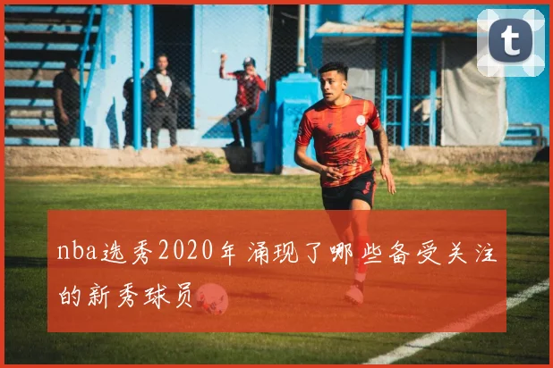 nba选秀2020年涌现了哪些备受关注的新秀球员