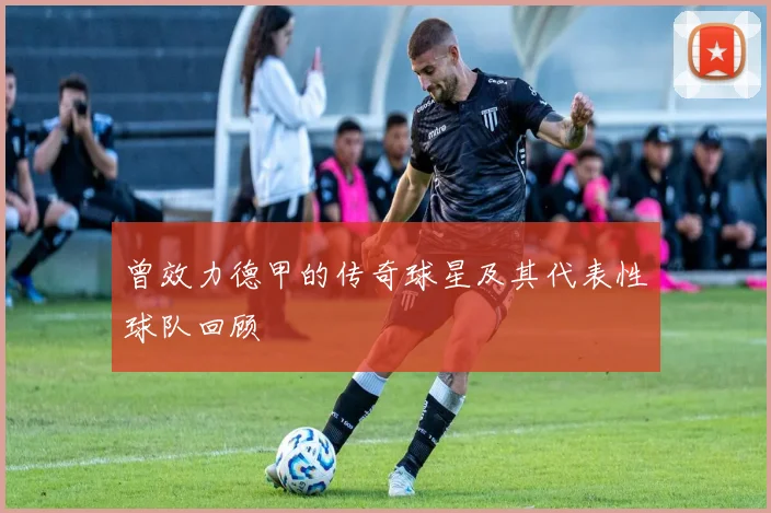 曾效力德甲的传奇球星及其代表性球队回顾