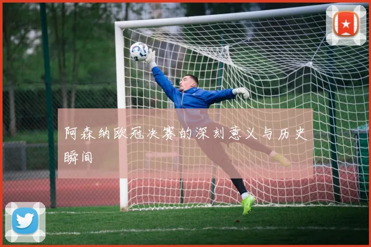 阿森纳欧冠决赛的深刻意义与历史瞬间